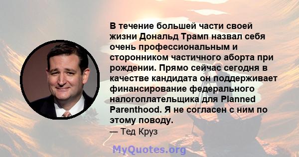 В течение большей части своей жизни Дональд Трамп назвал себя очень профессиональным и сторонником частичного аборта при рождении. Прямо сейчас сегодня в качестве кандидата он поддерживает финансирование федерального