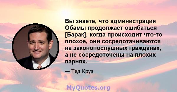 Вы знаете, что администрация Обамы продолжает ошибаться [Барак], когда происходит что-то плохое, они сосредотачиваются на законопослушных гражданах, а не сосредоточены на плохих парнях.