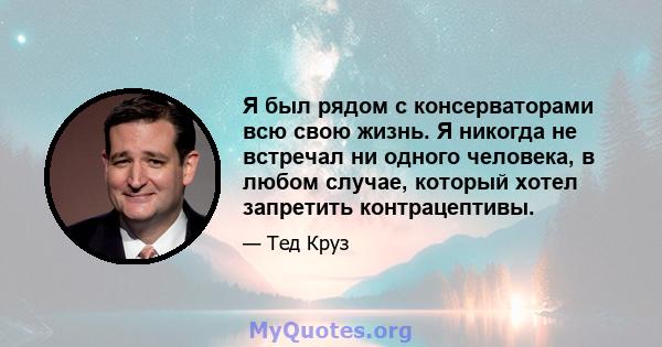 Я был рядом с консерваторами всю свою жизнь. Я никогда не встречал ни одного человека, в любом случае, который хотел запретить контрацептивы.