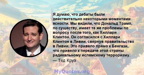 Я думаю, что дебаты были действительно некоторыми моментами ясности. Мы видели, что Дональд Трамп, по существу, имеет те же проблемы по вопросу после того, как Хиллари Клинтон. Он согласился с Хиллари Клинтон в Ливии,