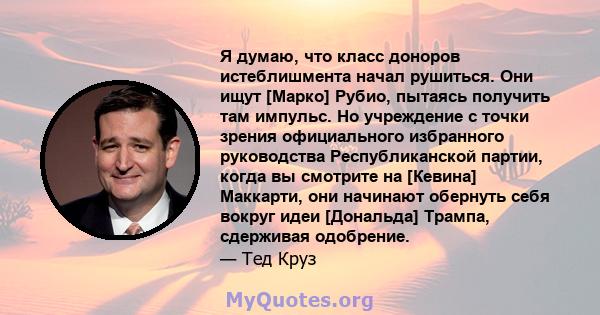 Я думаю, что класс доноров истеблишмента начал рушиться. Они ищут [Марко] Рубио, пытаясь получить там импульс. Но учреждение с точки зрения официального избранного руководства Республиканской партии, когда вы смотрите