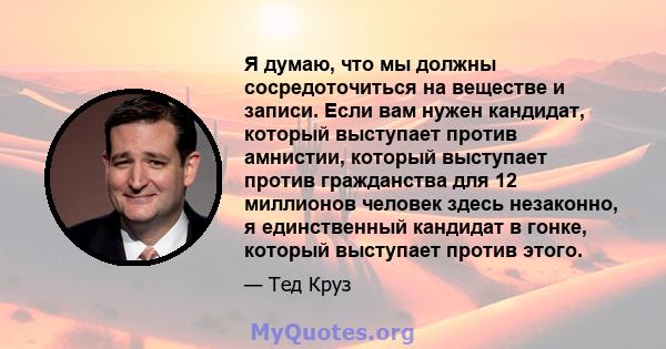 Я думаю, что мы должны сосредоточиться на веществе и записи. Если вам нужен кандидат, который выступает против амнистии, который выступает против гражданства для 12 миллионов человек здесь незаконно, я единственный