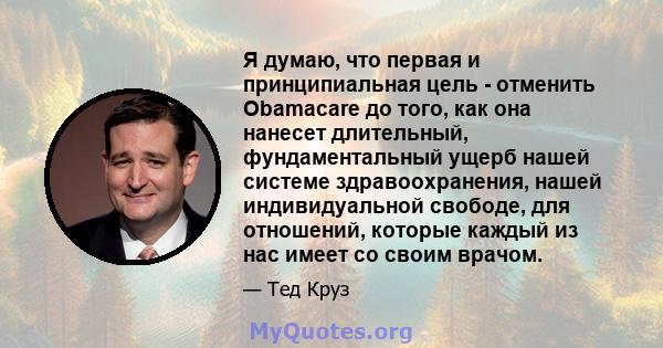 Я думаю, что первая и принципиальная цель - отменить Obamacare до того, как она нанесет длительный, фундаментальный ущерб нашей системе здравоохранения, нашей индивидуальной свободе, для отношений, которые каждый из нас 