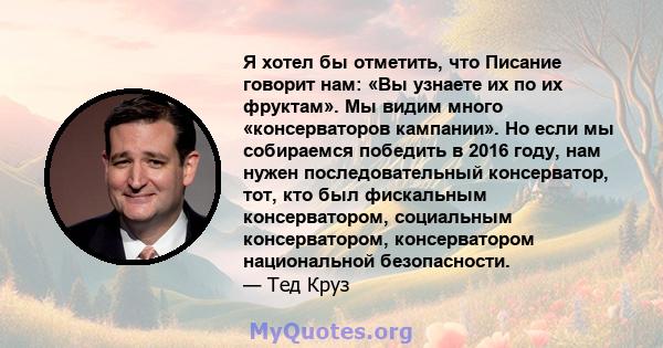 Я хотел бы отметить, что Писание говорит нам: «Вы узнаете их по их фруктам». Мы видим много «консерваторов кампании». Но если мы собираемся победить в 2016 году, нам нужен последовательный консерватор, тот, кто был