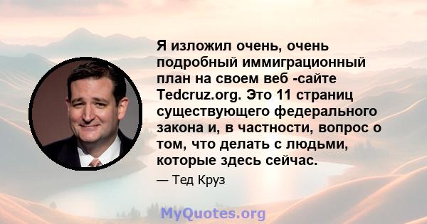 Я изложил очень, очень подробный иммиграционный план на своем веб -сайте Tedcruz.org. Это 11 страниц существующего федерального закона и, в частности, вопрос о том, что делать с людьми, которые здесь сейчас.