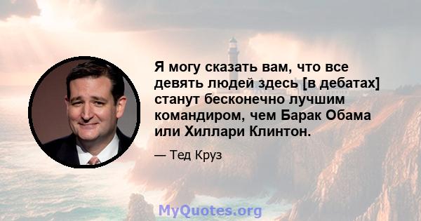 Я могу сказать вам, что все девять людей здесь [в дебатах] станут бесконечно лучшим командиром, чем Барак Обама или Хиллари Клинтон.