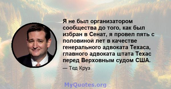 Я не был организатором сообщества до того, как был избран в Сенат, я провел пять с половиной лет в качестве генерального адвоката Техаса, главного адвоката штата Техас перед Верховным судом США.