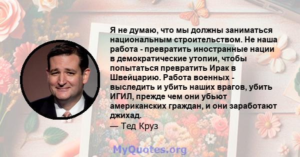 Я не думаю, что мы должны заниматься национальным строительством. Не наша работа - превратить иностранные нации в демократические утопии, чтобы попытаться превратить Ирак в Швейцарию. Работа военных - выследить и убить