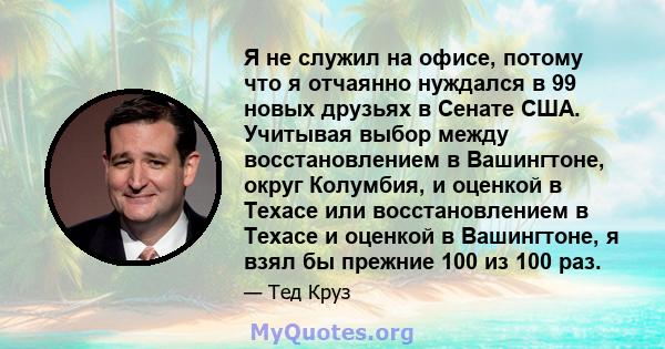 Я не служил на офисе, потому что я отчаянно нуждался в 99 новых друзьях в Сенате США. Учитывая выбор между восстановлением в Вашингтоне, округ Колумбия, и оценкой в ​​Техасе или восстановлением в Техасе и оценкой в