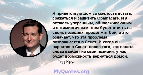 Я приветствую дом за смелость встать, сражаться и защитить Obamacare. И я остаюсь уверенным, обнадеживающим и оптимистичным, дом будет стоять на своих позициях, продолжит бой, а это означает, что эта проблема