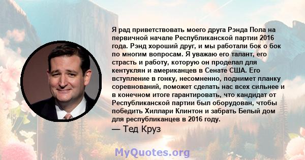 Я рад приветствовать моего друга Рэнда Пола на первичной начале Республиканской партии 2016 года. Рэнд хороший друг, и мы работали бок о бок по многим вопросам. Я уважаю его талант, его страсть и работу, которую он