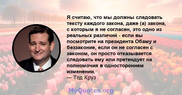 Я считаю, что мы должны следовать тексту каждого закона, даже (а) закона, с которым я не согласен, это одно из реальных различий - если вы посмотрите на президента Обаму и беззаконие, если он не согласен с законом, он