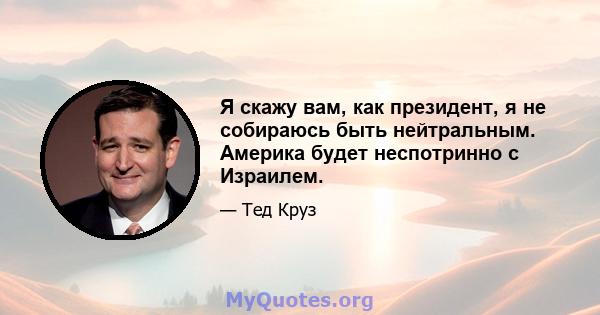 Я скажу вам, как президент, я не собираюсь быть нейтральным. Америка будет неспотринно с Израилем.