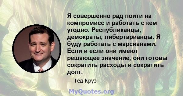 Я совершенно рад пойти на компромисс и работать с кем угодно. Республиканцы, демократы, либертарианцы. Я буду работать с марсианами. Если и если они имеют решающее значение, они готовы сократить расходы и сократить долг.