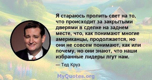 Я стараюсь пролить свет на то, что происходит за закрытыми дверями в сделке на заднем месте, что, как понимают многие американцы, продолжается, но они не совсем понимают, как или почему, но они знают, что наши избранные 