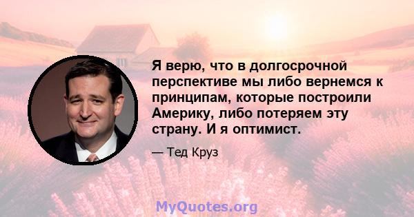 Я верю, что в долгосрочной перспективе мы либо вернемся к принципам, которые построили Америку, либо потеряем эту страну. И я оптимист.