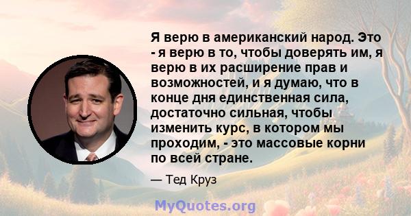 Я верю в американский народ. Это - я верю в то, чтобы доверять им, я верю в их расширение прав и возможностей, и я думаю, что в конце дня единственная сила, достаточно сильная, чтобы изменить курс, в котором мы