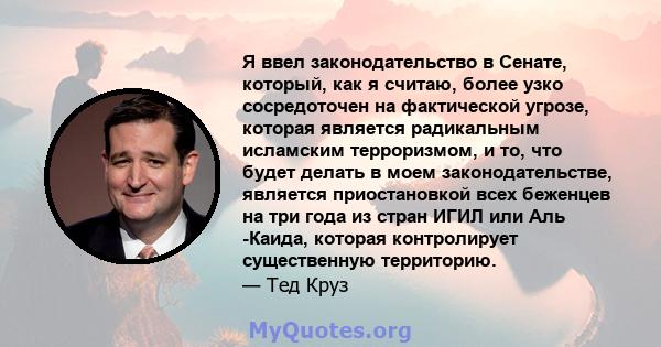 Я ввел законодательство в Сенате, который, как я считаю, более узко сосредоточен на фактической угрозе, которая является радикальным исламским терроризмом, и то, что будет делать в моем законодательстве, является