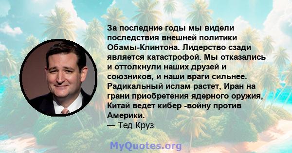 За последние годы мы видели последствия внешней политики Обамы-Клинтона. Лидерство сзади является катастрофой. Мы отказались и оттолкнули наших друзей и союзников, и наши враги сильнее. Радикальный ислам растет, Иран на 