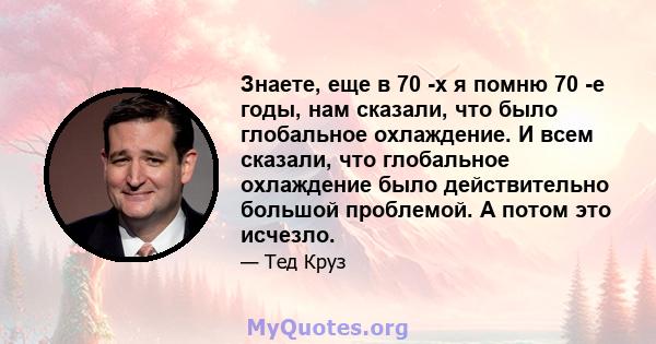 Знаете, еще в 70 -х я помню 70 -е годы, нам сказали, что было глобальное охлаждение. И всем сказали, что глобальное охлаждение было действительно большой проблемой. А потом это исчезло.