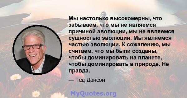 Мы настолько высокомерны, что забываем, что мы не являемся причиной эволюции, мы не являемся сущностью эволюции. Мы являемся частью эволюции. К сожалению, мы считаем, что мы были созданы, чтобы доминировать на планете,