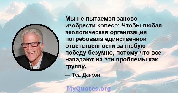 Мы не пытаемся заново изобрести колесо; Чтобы любая экологическая организация потребовала единственной ответственности за любую победу безумно, потому что все нападают на эти проблемы как группу.