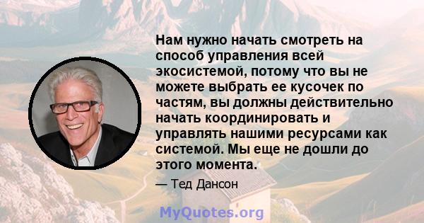 Нам нужно начать смотреть на способ управления всей экосистемой, потому что вы не можете выбрать ее кусочек по частям, вы должны действительно начать координировать и управлять нашими ресурсами как системой. Мы еще не