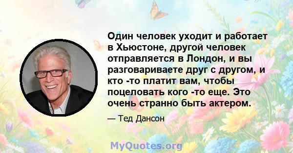 Один человек уходит и работает в Хьюстоне, другой человек отправляется в Лондон, и вы разговариваете друг с другом, и кто -то платит вам, чтобы поцеловать кого -то еще. Это очень странно быть актером.