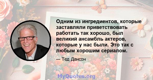 Одним из ингредиентов, которые заставляли приветствовать работать так хорошо, был великий ансамбль актеров, которые у нас были. Это так с любым хорошим сериалом.