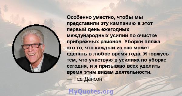 Особенно уместно, чтобы мы представили эту кампанию в этот первый день ежегодных международных усилий по очистке прибрежных районов. Уборки пляжа - это то, что каждый из нас может сделать в любое время года. Я горжусь