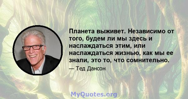 Планета выживет. Независимо от того, будем ли мы здесь и наслаждаться этим, или наслаждаться жизнью, как мы ее знали, это то, что сомнительно.