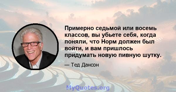 Примерно седьмой или восемь классов, вы убьете себя, когда поняли, что Норм должен был войти, и вам пришлось придумать новую пивную шутку.