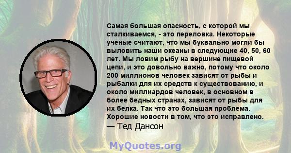 Самая большая опасность, с которой мы сталкиваемся, - это переловка. Некоторые ученые считают, что мы буквально могли бы выловить наши океаны в следующие 40, 50, 60 лет. Мы ловим рыбу на вершине пищевой цепи, и это