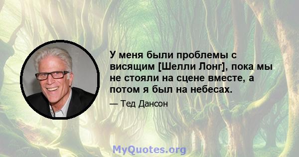 У меня были проблемы с висящим [Шелли Лонг], пока мы не стояли на сцене вместе, а потом я был на небесах.