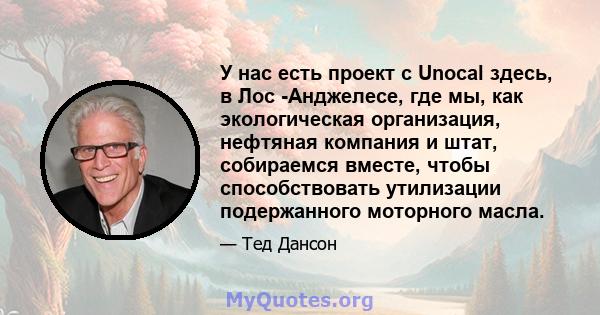 У нас есть проект с Unocal здесь, в Лос -Анджелесе, где мы, как экологическая организация, нефтяная компания и штат, собираемся вместе, чтобы способствовать утилизации подержанного моторного масла.