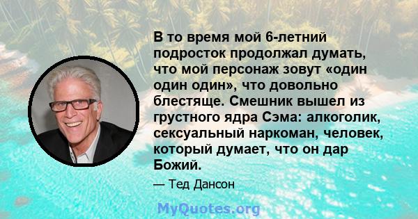 В то время мой 6-летний подросток продолжал думать, что мой персонаж зовут «один один один», что довольно блестяще. Смешник вышел из грустного ядра Сэма: алкоголик, сексуальный наркоман, человек, который думает, что он