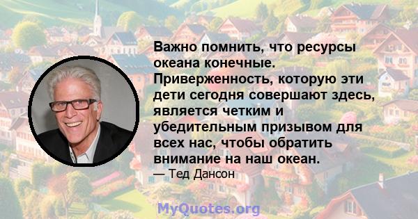 Важно помнить, что ресурсы океана конечные. Приверженность, которую эти дети сегодня совершают здесь, является четким и убедительным призывом для всех нас, чтобы обратить внимание на наш океан.