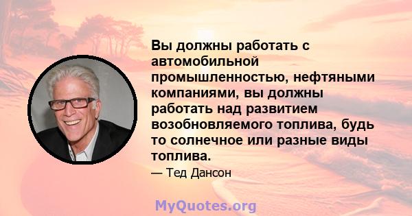 Вы должны работать с автомобильной промышленностью, нефтяными компаниями, вы должны работать над развитием возобновляемого топлива, будь то солнечное или разные виды топлива.