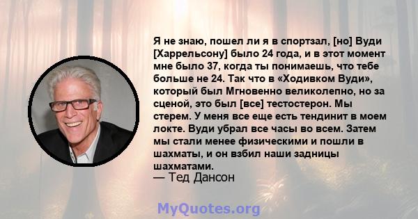 Я не знаю, пошел ли я в спортзал, [но] Вуди [Харрельсону] было 24 года, и в этот момент мне было 37, когда ты понимаешь, что тебе больше не 24. Так что в «Ходивком Вуди», который был Мгновенно великолепно, но за сценой, 