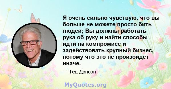 Я очень сильно чувствую, что вы больше не можете просто бить людей; Вы должны работать рука об руку и найти способы идти на компромисс и задействовать крупный бизнес, потому что это не произойдет иначе.