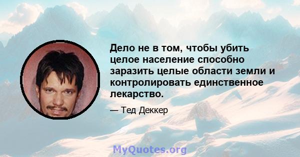 Дело не в том, чтобы убить целое население способно заразить целые области земли и контролировать единственное лекарство.