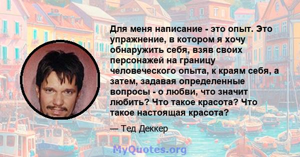 Для меня написание - это опыт. Это упражнение, в котором я хочу обнаружить себя, взяв своих персонажей на границу человеческого опыта, к краям себя, а затем, задавая определенные вопросы - о любви, что значит любить?