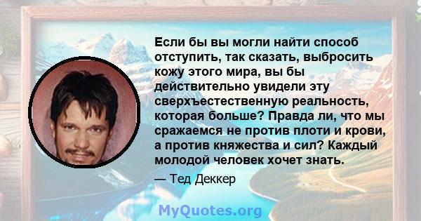 Если бы вы могли найти способ отступить, так сказать, выбросить кожу этого мира, вы бы действительно увидели эту сверхъестественную реальность, которая больше? Правда ли, что мы сражаемся не против плоти и крови, а