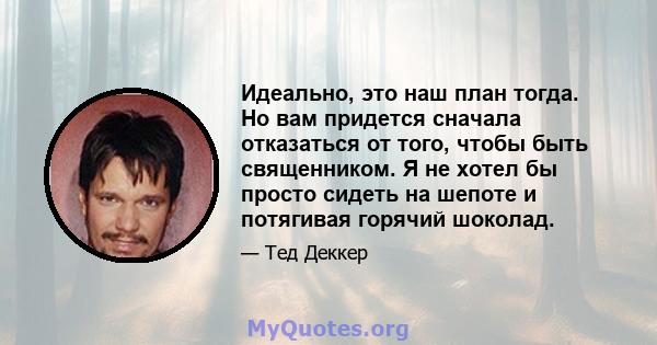 Идеально, это наш план тогда. Но вам придется сначала отказаться от того, чтобы быть священником. Я не хотел бы просто сидеть на шепоте и потягивая горячий шоколад.