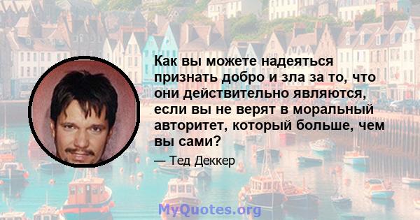 Как вы можете надеяться признать добро и зла за то, что они действительно являются, если вы не верят в моральный авторитет, который больше, чем вы сами?