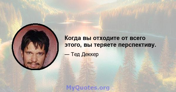 Когда вы отходите от всего этого, вы теряете перспективу.