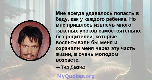 Мне всегда удавалось попасть в беду, как у каждого ребенка. Но мне пришлось извлечь много тяжелых уроков самостоятельно, без родителей, которые воспитывали бы меня и охраняли меня через эту часть жизни, в очень молодом