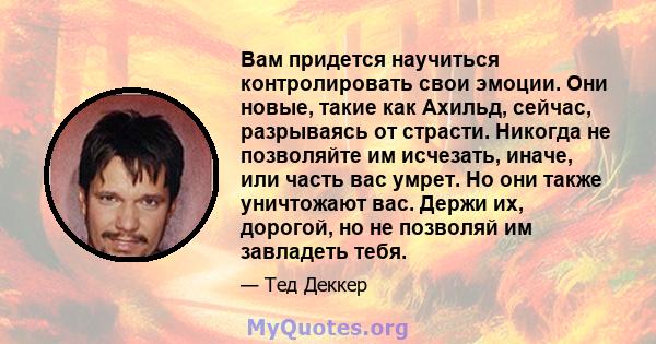 Вам придется научиться контролировать свои эмоции. Они новые, такие как Ахильд, сейчас, разрываясь от страсти. Никогда не позволяйте им исчезать, иначе, или часть вас умрет. Но они также уничтожают вас. Держи их,