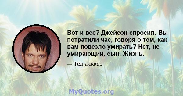 Вот и все? Джейсон спросил. Вы потратили час, говоря о том, как вам повезло умирать? Нет, не умирающий, сын. Жизнь.