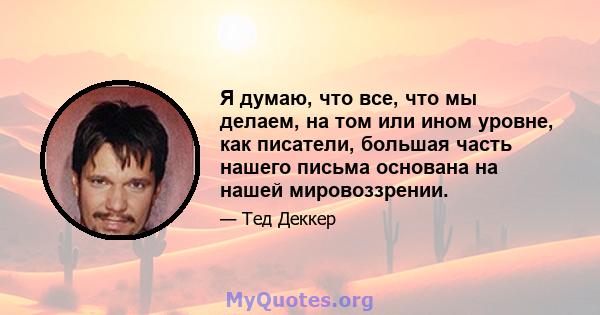 Я думаю, что все, что мы делаем, на том или ином уровне, как писатели, большая часть нашего письма основана на нашей мировоззрении.